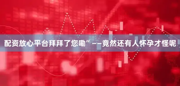 配资放心平台拜拜了您嘞”——竟然还有人怀孕才怪呢
