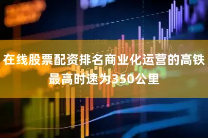 在线股票配资排名商业化运营的高铁最高时速为350公里