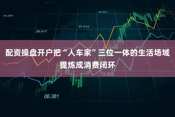 配资操盘开户把“人车家”三位一体的生活场域提炼成消费闭环